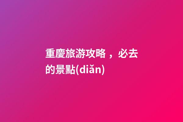 重慶旅游攻略，必去的景點(diǎn)